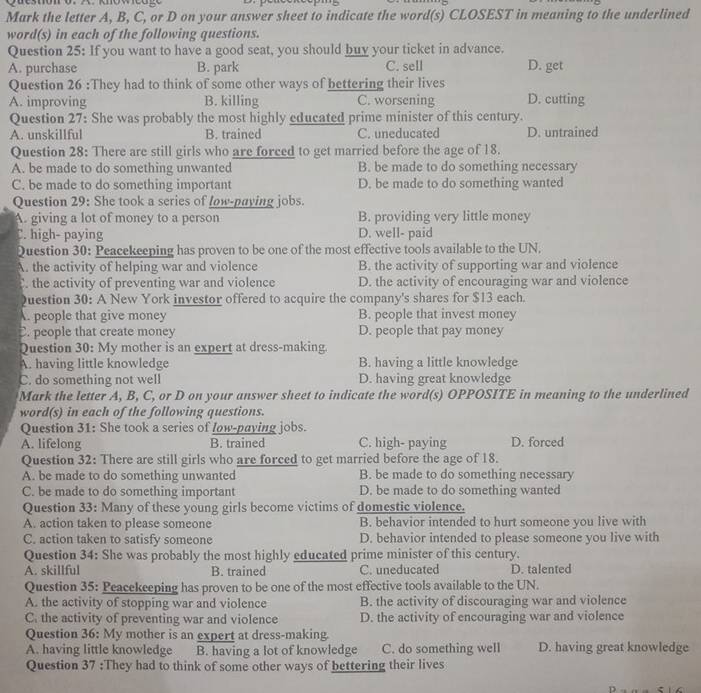 Mark the letter A, B, C, or D on your answer sheet to indicate the word(s) CLOSEST in meaning to the underlined
word(s) in each of the following questions.
Question 25: If you want to have a good seat, you should buy your ticket in advance.
A. purchase B. park C. sell D. get
Question 26 :They had to think of some other ways of bettering their lives
A. improving B. killing C. worsening D. cutting
Question 27: She was probably the most highly educated prime minister of this century.
A. unskillful B. trained C. uneducated D. untrained
Question 28: There are still girls who are forced to get married before the age of 18.
A. be made to do something unwanted B. be made to do something necessary
C. be made to do something important D. be made to do something wanted
Question 29: She took a series of low-paying jobs.
A. giving a lot of money to a person B. providing very little money
C. high- paying D. well- paid
Question 30: Peacekeeping has proven to be one of the most effective tools available to the UN.
A. the activity of helping war and violence B. the activity of supporting war and violence. the activity of preventing war and violence D. the activity of encouraging war and violence
Question 30: A New York investor offered to acquire the company's shares for $13 each.
. people that give money B. people that invest money
C. people that create money D. people that pay money
Question 30: My mother is an expert at dress-making.
A. having little knowledge B. having a little knowledge
C. do something not well D. having great knowledge
Mark the letter A, B, C, or D on your answer sheet to indicate the word(s) OPPOSITE in meaning to the underlined
word(s) in each of the following questions.
Question 31: She took a series of low-paying jobs.
A. lifelong B. trained C. high- paying D. forced
Question 32: There are still girls who are forced to get married before the age of 18.
A. be made to do something unwanted B. be made to do something necessary
C. be made to do something important D. be made to do something wanted
Question 33: Many of these young girls become victims of domestic violence.
A. action taken to please someone B. behavior intended to hurt someone you live with
C. action taken to satisfy someone D. behavior intended to please someone you live with
Question 34: She was probably the most highly educated prime minister of this century.
A. skillful B. trained C. uneducated D. talented
Question 35: Peacekeeping has proven to be one of the most effective tools available to the UN.
A. the activity of stopping war and violence B. the activity of discouraging war and violence
C. the activity of preventing war and violence D. the activity of encouraging war and violence
Question 36: My mother is an expert at dress-making. D. having great knowledge
A. having little knowledge B. having a lot of knowledge C. do something well
Question 37 :They had to think of some other ways of bettering their lives