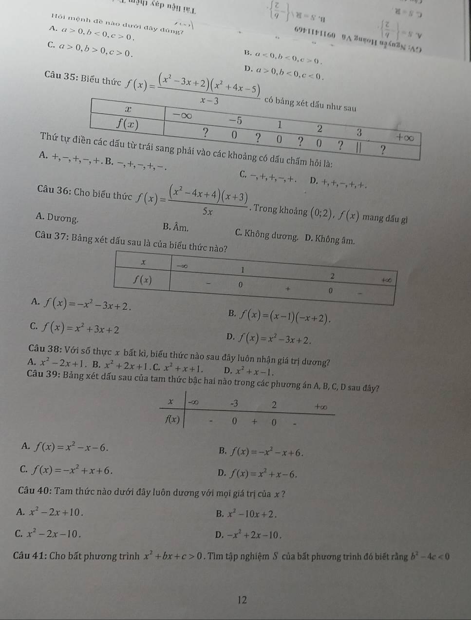 Mập Cếp nận 1V1
·   Z/q - · M=S· n
x=s9
Hồi mệnh đề nào dưới đây đúng?
A. a>0,b<0,c>0.
  z/q  =sv
69k11r1160 uA δugo1 ugnn AO
C. a>0,b>0,c>0.
B. a<0,b<0,c>0.
D. a>0,b<0,c<0.
Câu 35: Biểu thức f(x)= ((x^2-3x+2)(x^2+4x-5))/x-3 
Thứ là:
A. +, -,+,- -, +, − . C. −, +, +, −, + . D. +,+,-,+,+,
Câu 36: Cho biểu thức f(x)= ((x^2-4x+4)(x+3))/5x . Trong khoảng (0;2),f(x) mang dấu gì
A. Dương. B. Âm. C. Không dương. D. Không âm.
Câu 37: Bảng xét dấu sau là của biểu th
A. B. f(x)=(x-1)(-x+2).
C. f(x)=x^2+3x+2
D. f(x)=x^2-3x+2.
Câu 38: Với số thực x bất kì, biểu thức nào sau đây luôn nhận giá trị dương?
A. x^2-2x+1. B. x^2+2x+1. C. x^2+x+1. D. x^2+x-1.
Câu 39: Bảng xét dấu sau của tam thức bậc hai nào trong các phương án A, B, C, D sau đây?
A. f(x)=x^2-x-6.
B. f(x)=-x^2-x+6.
C. f(x)=-x^2+x+6. D. f(x)=x^2+x-6.
Câu 40: Tam thức nào dưới đây luôn dương với mọi giá trị của x ?
A. x^2-2x+10. B. x^2-10x+2.
C. x^2-2x-10. D. -x^2+2x-10.
* Câu 41: Cho bất phương trình x^2+bx+c>0. Tìm tập nghiệm S của bất phương trình đó biết rằng b^2-4c<0</tex>
12
