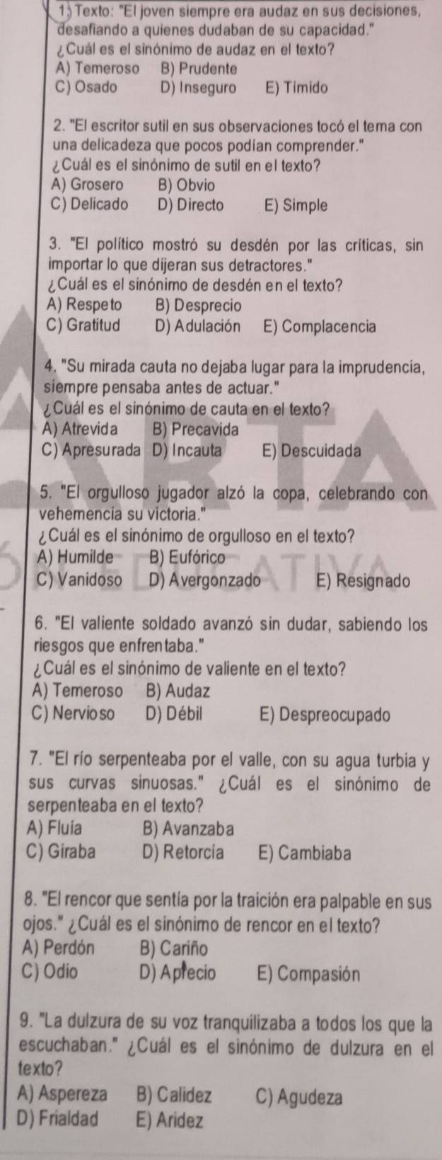 Texto: "El joven siempre era audaz en sus decisiones,
desafiando a quienes dudaban de su capacidad."
¿Cuál es el sinónimo de audaz en el texto?
A) Temeroso B) Prudente
C) Osado D) Inseguro E) Tímido
2. "El escritor sutil en sus observaciones tocó el tema con
una delicadeza que pocos podían comprender."
¿Cuál es el sinónimo de sutil en el texto?
A) Grosero B) Obvio
C) Delicado D) Directo E) Simple
3. ''El político mostró su desdén por las críticas, sin
importar lo que dijeran sus detractores."
¿Cuál es el sinónimo de desdén en el texto?
A) Respe to B) Desprecio
C) Gratitud D) Adulación E) Complacencia
4. "Su mirada cauta no dejaba lugar para la imprudencia,
siempre pensaba antes de actuar."
¿Cuál es el sinónimo de cauta en el texto?
A) Atrevid a B) Precavida
C) Apresurada D) Incauta E) Descuidada
5. "El orgulloso jugador alzó la copa, celebrando con
vehemencia su victoria."
¿Cuál es el sinónimo de orgulloso en el texto?
A) Humilde B) Eufórico
C) Vanidoso D) Avergonzado E) Resignado
6. "El valiente soldado avanzó sin dudar, sabiendo los
riesgos que enfrentaba."
¿Cuál es el sinónimo de valiente en el texto?
A) Temeroso B) Audaz
C) Nervio so D) Débil E) Despreocupado
7. "El río serpenteaba por el valle, con su agua turbia y
sus curvas sinuosas." ¿Cuál es el sinónimo de
serpenteaba en el texto?
A) Fluia B) Avanzaba
C) Giraba D) Retorcia E) Cambiaba
8. "El rencor que sentía por la traición era palpable en sus
ojos." ¿Cuál es el sinónimo de rencor en el texto?
A) Perdón B) Cariño
C) Odio D) Aprecio E) Compasión
9. 'La dulzura de su voz tranquilizaba a todos los que la
escuchaban.'' ¿Cuál es el sinónimo de dulzura en el
texto?
A) Aspereza B) Calidez C) Agudeza
D) Frialdad E) Aridez