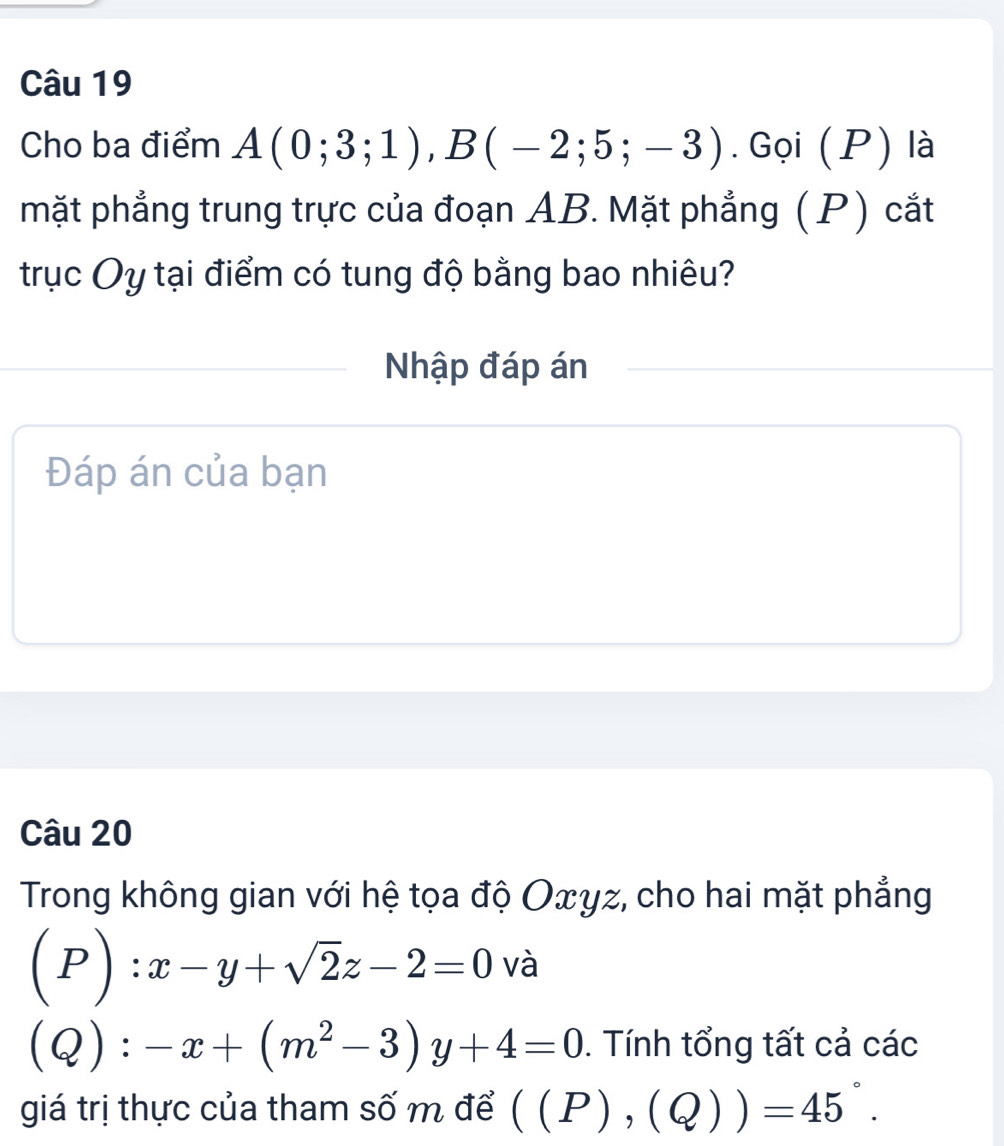 Cho ba điểm A(0;3;1), B(-2;5;-3). Gọi (P) là 
mặt phẳng trung trực của đoạn AB. Mặt phẳng (P) cắt 
trục Oy tại điểm có tung độ bằng bao nhiêu? 
Nhập đáp án 
Đáp án của bạn 
Câu 20 
Trong không gian với hệ tọa độ Oxγz, cho hai mặt phẳng
(P):x-y+sqrt(2)z-2=0 và
(Q):-x+(m^2-3)y+4=0. Tính tổng tất cả các 
giá trị thực của tham số m để ((P),(Q))=45°.