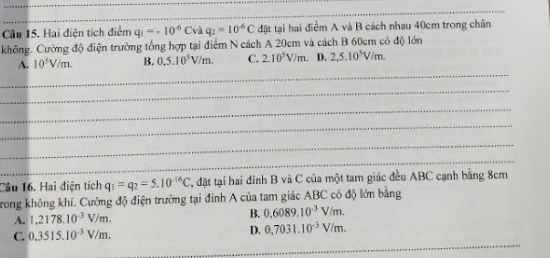 Hai điện tích điểm q_1=-10^(-6)C và q_2=10^(-6)C đặt tại hai điểm A và B cách nhau 40cm trong chân
không. Cường độ điện trường tổng hợp tại điểm N cách A 20cm và cách B 60cm có độ lớn
_
A. 10^5V/m. B. 0,5.10^5V/m. C. 2.10^5V/m. D. 2,5.10^5V/m. 
_
_
_
_
_
Câu 16. Hai điện tích q_1=q_2=5.10^(-16)C , đặt tại hai đinh B và C của một tam giác đều ABC cạnh bằng 8cm
Trong không khí. Cường độ điện trường tại đình A của tam giác ABC có độ lớn bằng
A. 1,2178.10^(-3)V/m.
B. 0,6089.10^(-3)V/m.
C. 0,3515.10^(-3)V/m.
D. 0,7031.10^(-3)V/m. 
_
_