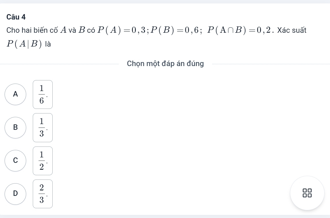 Cho hai biến cố A và B có P(A)=0,3; P(B)=0,6; P(A∩ B)=0,2. Xác suất
P(A|B) là
Chọn một đáp án đúng
A  1/6 .
B  1/3 .
C  1/2 .
D  2/3 . 
8