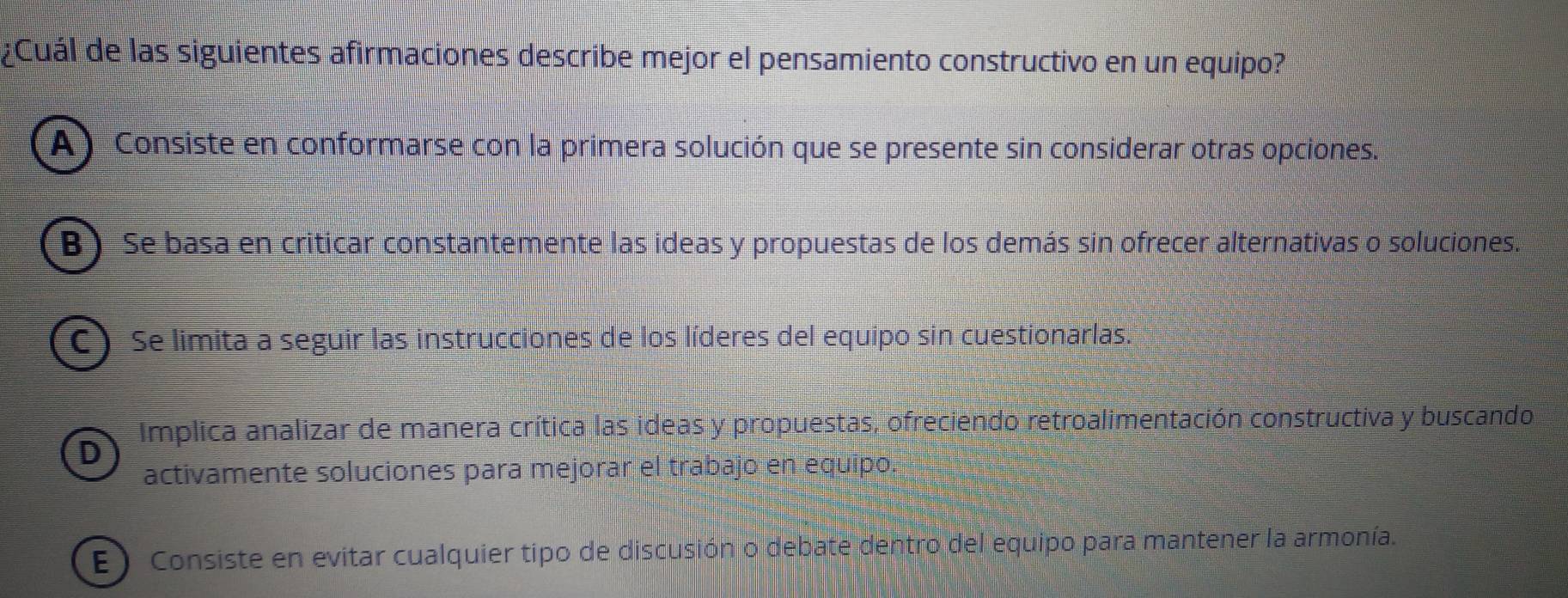 ¿Cuál de las siguientes afirmaciones describe mejor el pensamiento constructivo en un equipo?
A) Consiste en conformarse con la primera solución que se presente sin considerar otras opciones.
B) Se basa en criticar constantemente las ideas y propuestas de los demás sin ofrecer alternativas o soluciones.
C) Se limita a seguir las instrucciones de los líderes del equipo sin cuestionarlas.
Implica analizar de manera crítica las ideas y propuestas, ofreciendo retroalimentación constructiva y buscando
activamente soluciones para mejorar el trabajo en equipo.
E ) Consiste en evitar cualquier tipo de discusión o debate dentro del equipo para mantener la armonía.