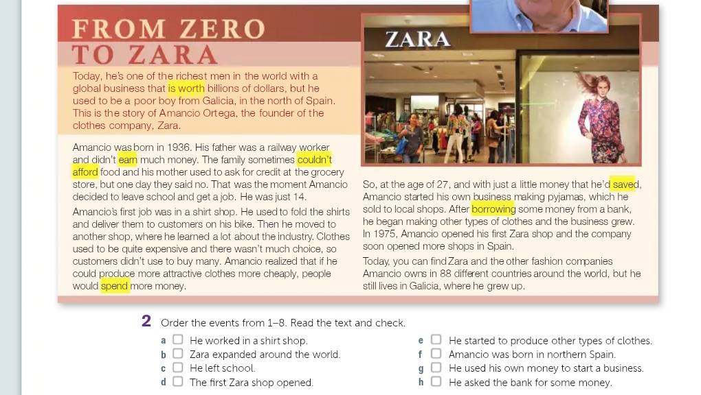 FROM ZERO
TO ZARA
Today, he's one of the richest men in the world with a
global business that is worth billions of dollars, but he
used to be a poor boy from Galicia, in the north of Spain.
This is the story of Amancio Ortega, the founder of the
clothes company, Zara.
Amancio was born in 1936. His father was a railway worker
and didn't earn much money. The family sometimes couldn’t
afford food and his mother used to ask for credit at the grocery
store, but one day they said no. That was the moment Amancio So, at the age of 27, and with just a little money that he’d sa
decided to leave school and get a job. He was just 14. Amancio started his own business making pyjamas, which he
Amancio's first job was in a shirt shop. He used to fold the shirts sold to local shops. After borrowing some money from a bank,
and deliver them to customers on his bike. Then he moved to he began making other types of clothes and the business grew.
another shop, where he learned a lot about the industry. Clothes In 1975, Amancio opened his first Zara shop and the company
used to be quite expensive and there wasn't much choice, so soon opened more shops in Spain.
customers didn't use to buy many. Amancio realized that if he Today, you can find Zara and the other fashion companies
could produce more attractive clothes more cheaply, people Amancio owns in 88 different countries around the world, but he
would spend more money. still lives in Galicia, where he grew up.
2 Order the events from 1-8. Read the text and check.
a He worked in a shirt shop. e He started to produce other types of clothes.
b Zara expanded around the world. f Amancio was born in northern Spain.
C He left school. g He used his own money to start a business.
d The first Zara shop opened. h He asked the bank for some money.