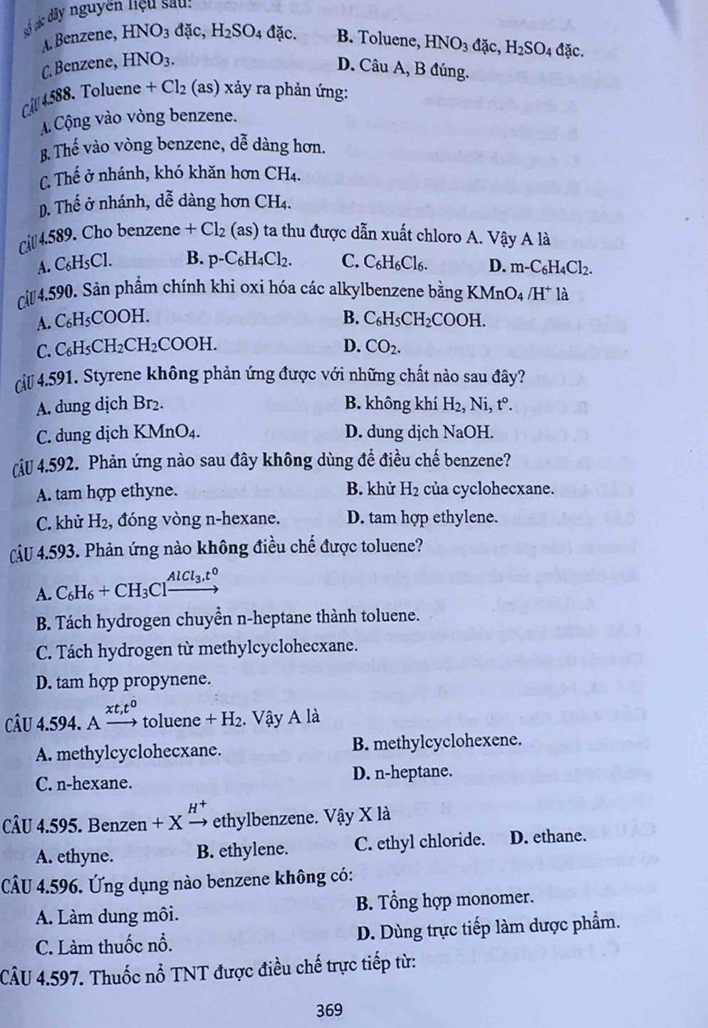 số sác dây nguyên hiệu sau:
A. Benzene, HNO_3dac H_2SO_4 đặc. B. Toluene, HNO_3dac,H_2SO_4 đặc.
C. Benzene, HNO_3.
D. Câu A, B đúng.
Câu 4 (588. Toluene +Cl_2 (as ) xảy ra phản ứng:
A. Cộng vào vòng benzene.
B. Thế vào vòng benzene, dễ dàng hơn.
C. Thế ở nhánh, khó khăn hơn CH4.
D. Thế ở nhánh, dễ dàng hơn CH4.
c 4.589. Cho benzene +Cl_2(as) ta thu được dẫn xuất chloro A. Vậy A là
B.
A. C_6H_5Cl p-C_6H_4Cl_2. C. C_6H_6Cl_6. D. m-C_6H_4Cl_2.
Cả 4.590. Sản phẩm chính khi oxi hóa các alkylbenzene bằng KN InO_4 /H^+ là
A. C_6H_5COOH. B. C_6H_5CH_2COOH
C. C_6H_5CH_2CH_2COOH. D. CO_2.
(cu 4.591. Styrene không phản ứng được với những chất nào sau đây?
A. dung dịch Br₂. B. không khí H_2, Ni, t^0.
C. dung dịch KMnO₄. D. dung dịch Na OH.
J 4.592. Phản ứng nào sau đây không dùng để điều chế benzene?
A. tam hợp ethyne. B. khử H_2 của cyclohecxane.
C. khử H_2 , đóng vòng n-hexane. D. tam hợp ethylene.
CÂU 4.593. Phản ứng nào không điều chế được toluene?
A. C_6H_6+CH_3Clxrightarrow AlCl_3,t^0
B. Tách hydrogen chuyền n-heptane thành toluene.
C. Tách hydrogen từ methylcyclohecxane.
D. tam hợp propynene.
xt,t^0
CÂU 4.594. A → toluene +H_2. Vậy A là
A. methylcyclohecxane. B. methylcyclohexene.
C. n-hexane. D. n-heptane.
CÂU 4.595. Benzen + X² , ethylbenzene. Vậy X là
A. ethyne. B. ethylene. C. ethyl chloride. D. ethane.
CÂU 4.596. Ứng dụng nào benzene không có:
A. Làm dung môi. B. Tổng hợp monomer.
C. Làm thuốc nổ. D. Dùng trực tiếp làm dược phẩm.
CÂU 4.597. Thuốc nổ TNT được điều chế trực tiếp từ:
369