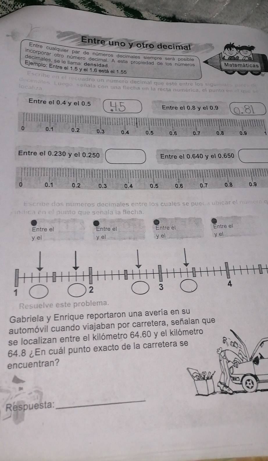 Entre uno y otro decimal 
Entre cualquier par de números decimales siempre será posible 
incorporar otro número decimal. A esta propiedad de los números Matemáticas 
decimales, se le llama: densidad 
Ejemplo: Entre el 1.5 y el 1.6 está el 1.55
Escribe en el recuadro un número decimal que esté entre los siguientes parev de 
nales. Luego, señala con una flecha en la recta numérica, el punto en el que se 
localiza 
Entre el 0.4 y el 0.5
Entre el 0.8 y el 0.9
0 0.1 0.2 0.3 0.4 0.5 0.6 0.7 0.8 0.9 1
Entre el 0.230 y el 0.250 Entre el 0.640 y el 0.650
0 0.1 0.2 0.3 0.4 0.5 0.6 0.7 0.8 0.9
Escribe dos números decimales entre los cuales se pueda ubicar el número q 
indica en el punto que señala la flecha. 
Entre el Entre el Entre el 
Entre el 
y el y el y el 
y el 
Resuelve este problema. 
Gabriela y Enrique reportaron una avería en su 
automóvil cuando viajaban por carretera, señalan que 
se localizan entre el kilómetro 64.60 y el kiló
64.8 ¿En cuál punto exacto de la carretera s 
encuentran? 
Respuesta: 
_