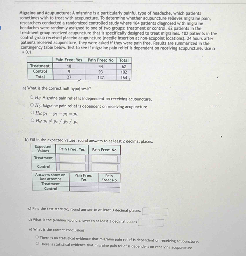 Migraine and Acupuncture: A migraine is a particularly painful type of headache, which patients
sometimes wish to treat with acupuncture. To determine whether acupuncture relieves migraine pain,
researchers conducted a randomized controlled study where 164 patients diagnosed with migraine
headaches were randomly assigned to one of two groups: treatment or control. 62 patients in the
treatment group received acupuncture that is specifically designed to treat migraines. 102 patients in the
control group received placebo acupuncture (needle insertion at non-acupoint locations). 24 hours after
patients received acupuncture, they were asked if they were pain free. Results are summarized in the
contingency table below. Test to see if migraine pain relief is dependent on receiving acupuncture. Use α
=0.1.
a) What is the correct null hypothesis?
H_0 : Migraine pain relief is independent on receiving acupuncture.
H_0 : Migraine pain relief is dependent on receiving acupuncture.
H_0:p_1=p_2=p_3=p_4
H_0:p_1!= p_2!= p_3!= p_4
b) Fill in the expected values, round ecimal places.
c) Find the test statistic, round answer to at least 3 decimal places. □
d) What is the p-value? Round answer to at least 3 decimal places □
e) What is the correct conclusion?
There is no statistical evidence that migraine pain relief is dependent on receiving acupuncture.
There is statistical evidence that migraine pain relief is dependent on receiving acupuncture.