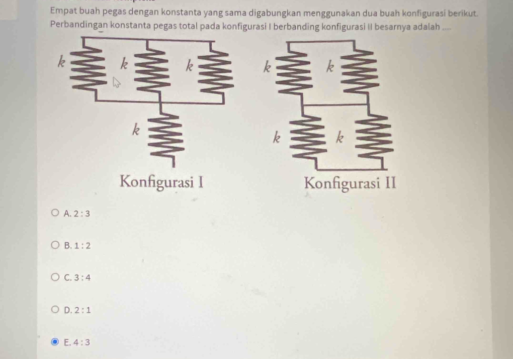 Empat buah pegas dengan konstanta yang sama digabungkan menggunakan dua buah konfigurasi berikut.
Perbandingan konstanta pegas total pada konfigurasi I berbanding konfigurasi II besarnya adalah ....
Konfigurasi I
A. 2:3
B. 1:2
C. 3:4
D. 2:1
E. 4:3