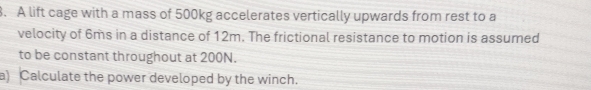 A lift cage with a mass of 500kg accelerates vertically upwards from rest to a 
velocity of 6ms in a distance of 12m. The frictional resistance to motion is assumed 
to be constant throughout at 200N. 
a) Calculate the power developed by the winch.