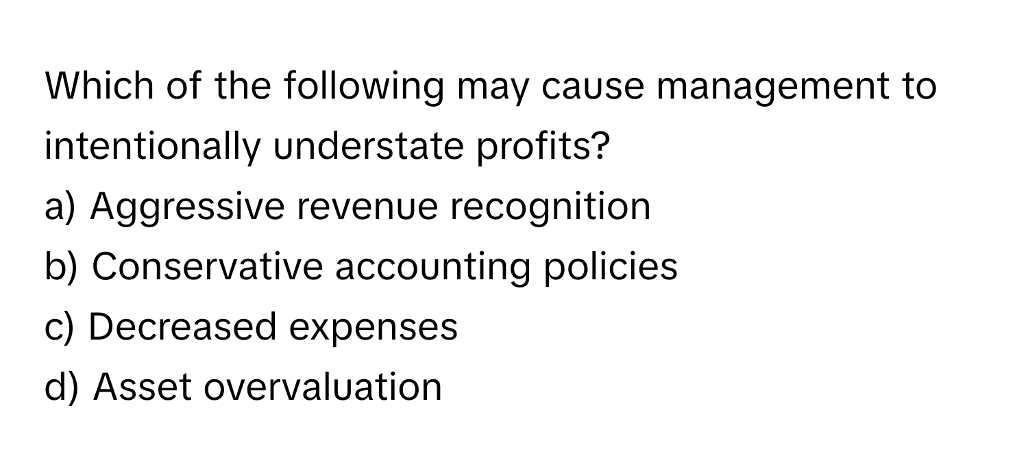 Which of the following may cause management to intentionally understate profits?

a) Aggressive revenue recognition 
b) Conservative accounting policies 
c) Decreased expenses 
d) Asset overvaluation