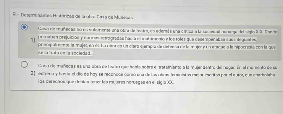 9.- Determinantes Históricas de la obra Casa de Muñecas. 
Casa de muñecas no es solamente una obra de teatro, es además una crítica a la sociedad noruega del siglo XIX. Donde 
1) primaban prejuicios y normas retrogradas hacia el matrimonio y los roles que desempeñaban sus integrantes, 
principalmente la mujer, en él. La obra es un claro ejemplo de defensa de la mujer y un ataque a la hipocresía con la que 
se la trata en la sociedad.. 
Casa de muñecas es una obra de teatro que habla sobre el tratamiento a la mujer dentro del hogar. En el momento de su 
2) estreno y hasta el día de hoy se reconoce como una de las obras feministas mejor escritas por el autor, que enarbolaba 
los derechos que debían tener las mujeres noruegas en el siglo XX.