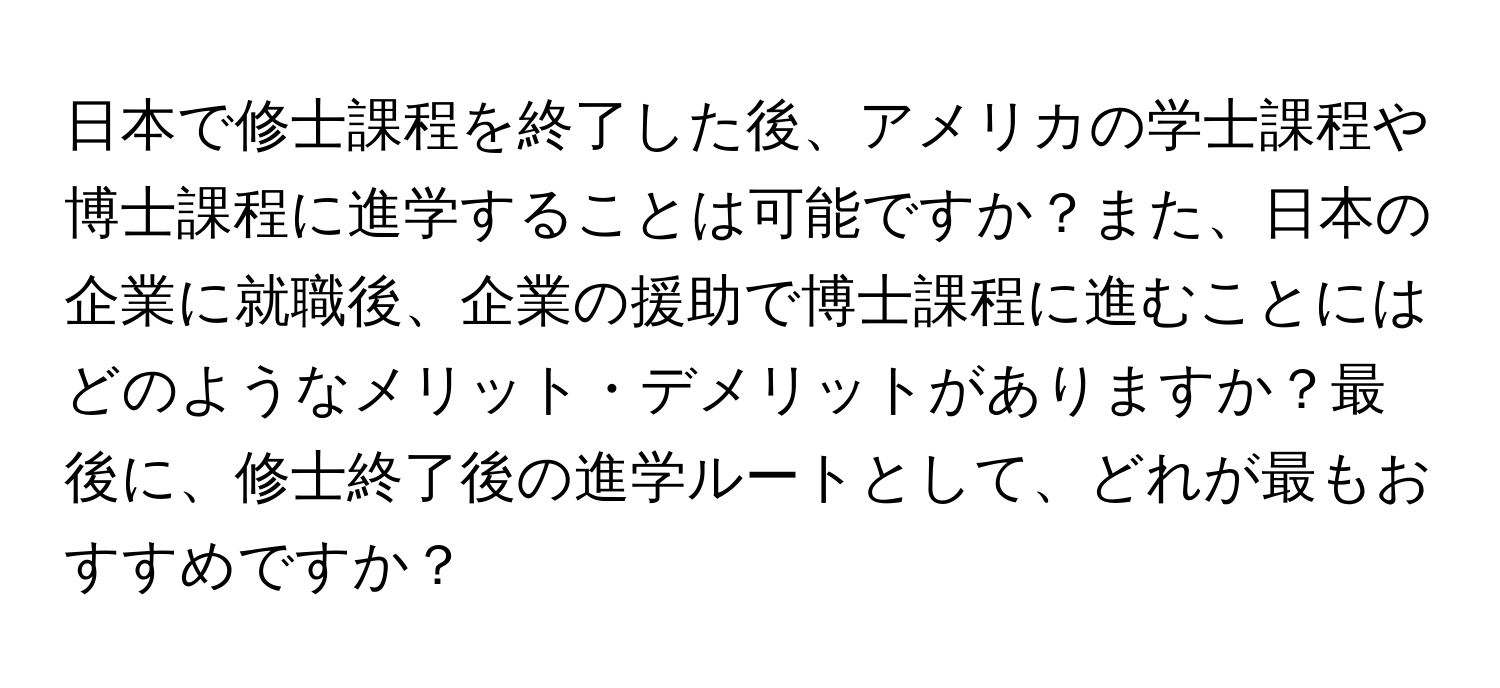 日本で修士課程を終了した後、アメリカの学士課程や博士課程に進学することは可能ですか？また、日本の企業に就職後、企業の援助で博士課程に進むことにはどのようなメリット・デメリットがありますか？最後に、修士終了後の進学ルートとして、どれが最もおすすめですか？