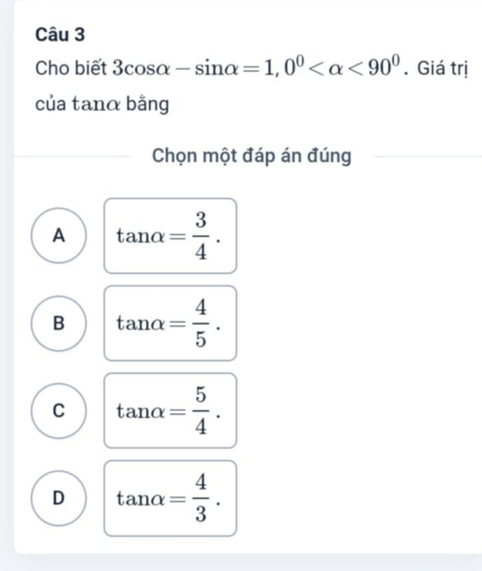 Cho biết 3cos alpha -sin alpha =1, 0^0 <90^0. Giá trị
của tanα bằng
Chọn một đáp án đúng
A tan alpha = 3/4 .
B tan alpha = 4/5 .
C tan alpha = 5/4 .
D tan alpha = 4/3 .