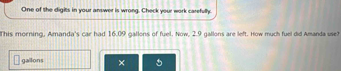 One of the digits in your answer is wrong. Check your work carefully. 
This morning, Amanda's car had 16.09 gallons of fuel. Now, 2.9 gallons are left. How much fuel did Amanda use?
gallons
×