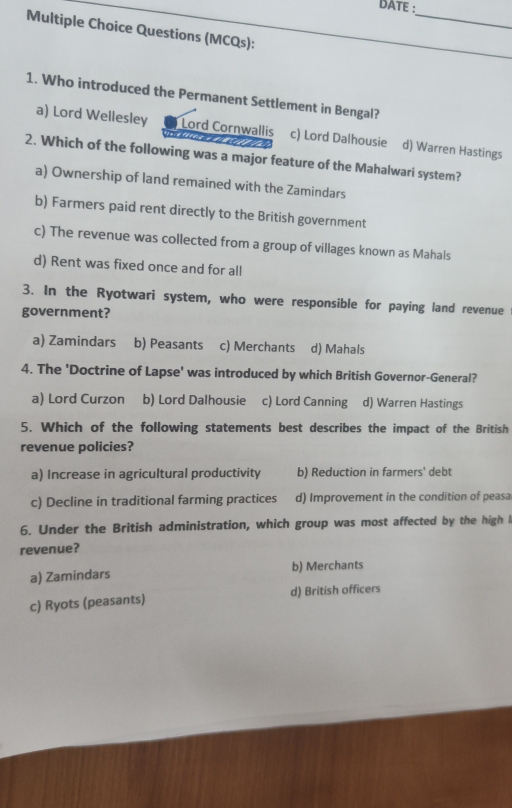 DATE :
_
Multiple Choice Questions (MCQs):
1. Who introduced the Permanent Settlement in Bengal?
a) Lord Wellesley Lord Cornwallis c) Lord Dalhousie d) Warren Hastings
2. Which of the following was a major feature of the Mahalwari system?
a) Ownership of land remained with the Zamindars
b) Farmers paid rent directly to the British government
c) The revenue was collected from a group of villages known as Mahals
d) Rent was fixed once and for all
3. In the Ryotwari system, who were responsible for paying land revenue
government?
a) Zamindars b) Peasants c) Merchants d) Mahals
4. The 'Doctrine of Lapse' was introduced by which British Governor-General?
a) Lord Curzon b) Lord Dalhousie c) Lord Canning d) Warren Hastings
5. Which of the following statements best describes the impact of the British
revenue policies?
a) Increase in agricultural productivity b) Reduction in farmers' debt
c) Decline in traditional farming practices d) Improvement in the condition of peasa
6. Under the British administration, which group was most affected by the high 
revenue?
a) Zamindars b) Merchants
c) Ryots (peasants) d) British officers