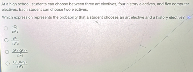 At a high school, students can choose between three art electives, four history electives, and five computer
electives. Each student can choose two electives.
Which expression represents the probability that a student chooses an art elective and a history elective?
frac _7C_2_12C_2
frac _7P_2_12P_2
frac (_3C_1)(_4C_1)12C_2
frac (_3P_1)(_4P_1)12P_2