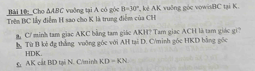 Cho △ ABC vuông tại A có góc B=30° , kẻ AK vuông góc vowisBC tại K.
Trên BC lấy điểm H sao cho K là trung điểm của CH
a. C/ minh tam giac AKC bằng tam giác AKH? Tam giac ACH là tam giác gi?
b. Từ B kẻ đg thẳng vuông góc với AH tại D. C/minh góc HKD bằng góc
HDK.
c. AK cắt BD tại N. C/minh KD=KN.