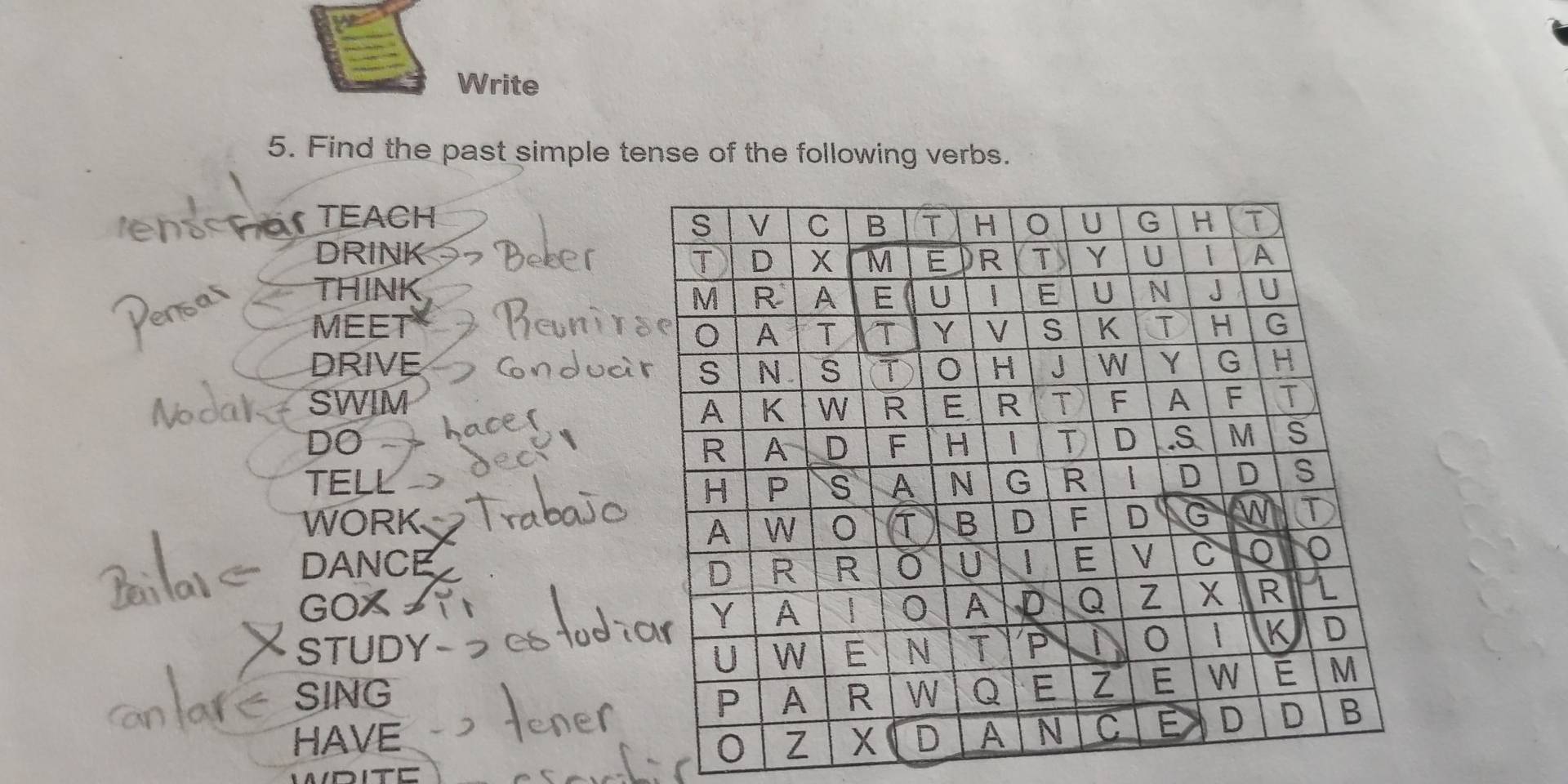 Write 
5. Find the past simple tense of the following verbs. 
TEACH 
DRINK 
THINK 
MEET 
DRIVE 
SWIM 
DO 
TELL 
WORK 
DANCE 
GOX 
STUDY 
SING 
HAVE