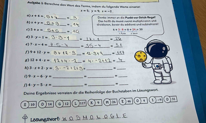 Aufgabe 1: Berechne den Wert des Terms, indem du folgende Werte einsetzt:
x=5; y=9; z=-2
a) x+4= + _ =
_ 
Denke immer an die Punkt-vor-Strich-Regel! 
Das heißt du musst zuerst multiplizieren und 
_ 
b) x+y= __= 
dividieren, bevor du addierst und subtrahierst! 
c) 5+x= _ 、
6+3· 8=6+24=30
1. Punkt 2. Strich 
_ 
d) 3· y-1= _= 
_= 
e) 7· x-4=
__= 
_= 
_ 
1) 9+12· y= =_ 
_ = 
g) 12+4· z= ___=_ 
= 
h) 3· z+2· y= =_ 
_= 
i) 9· x-6· y= _=_ 
_= 
j) 4· y-5· z= _ = _=_ 
Deine Ergebnisse verraten dir die Reihenfolge der Buchstaben im Lösungswort. 
s 10 0 14 G 12 L ) 117 K 9 M 26 E  46 0 4 1 ) -9 。 31
Lösungswort:_ 
_ 
_ 
_ 
_