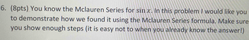 You know the Mclauren Series for sin x. In this problem I would like you 
to demonstrate how we found it using the Mclauren Series formula. Make sure 
you show enough steps (it is easy not to when you already know the answer!)