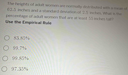 The heights of adult women are normally distributed with a mean of
62.5 inches and a standard deviation of 2.5 inches. What is the
percentage of adult women that are at least 55 inches tall?
Use the Empirical Rule
83.85%
99.7%
99.85%
97.35%