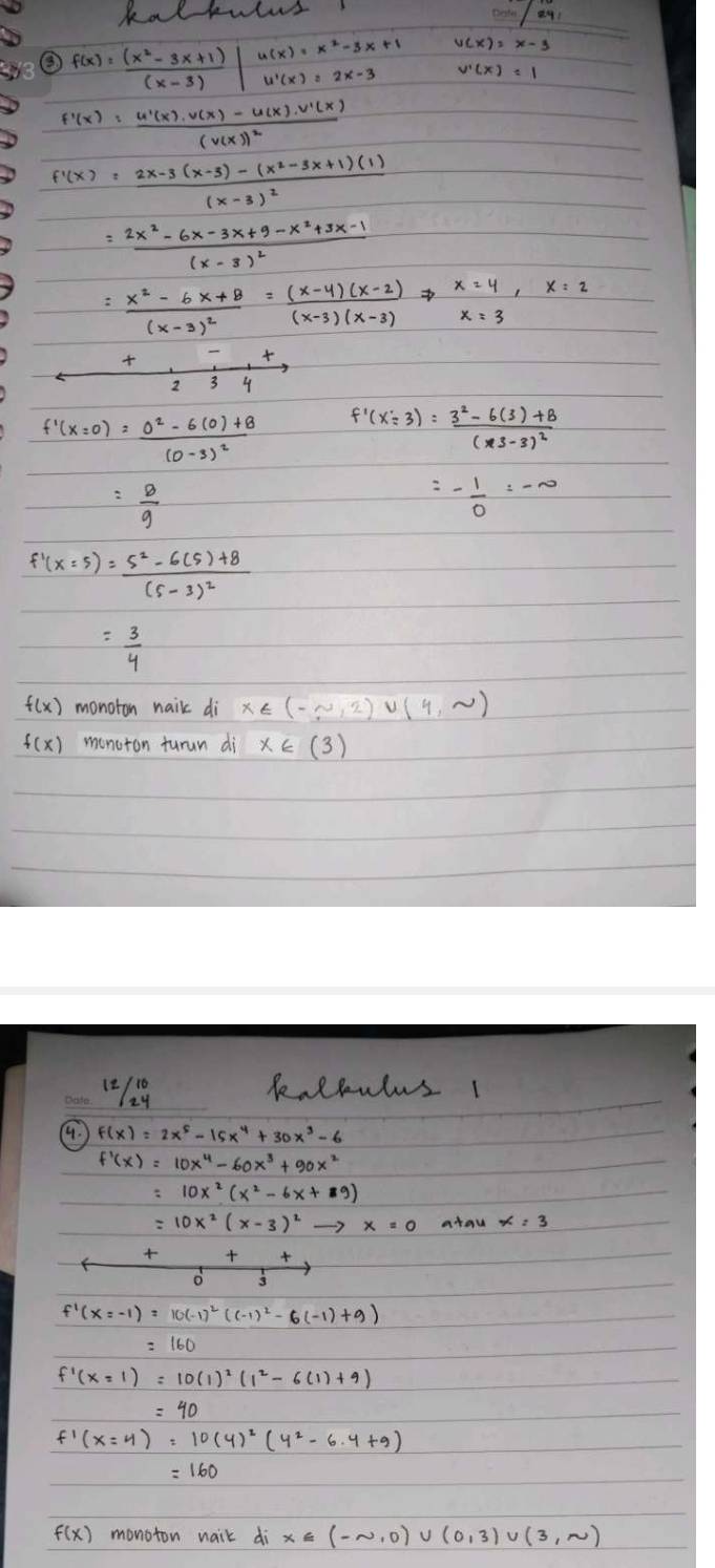 kal kulus
000in/241
Is
③ f(x)= ((x^2-3x+1))/(x-3) beginvmatrix u(x)=x^2-3x+1 u')=(x)=2x-3endvmatrix
f'(x)=frac u'(x)· v(x)-u(x)· v'(x)(v(x))^2
f'(x)=frac 2x-3(x-3)-(x^2-3x+1)(1)(x-3)^2
=frac 2x^2-6x-3x+9-x^2+3x-1(x-3)^2
=frac x^2-6x+8(x-3)^2= ((x-4)(x-2))/(x-3)(x-3) Rightarrow beginarrayr x24 x=3endarray ,x=2
  1/234 
f'(x=0)=frac 0^2-6(0)+8(0-3)^2 f'(x=3)=frac 3^2-6(3)+8(x3-3)^2
= 8/9 
=- 1/2 =-∈fty
f'(x=5)=frac 5^2-6(5)+8(5-3)^2
= 3/4 
f(x) monoton nail di x∈ (-∈fty ,2)∪ (4,sim )
f(x) monoton turun di x∈ (3)
1/29 keltulusI
4.
=10x^2(x-3)^2to x=0 atan
frac +__3+ (+)/3 
f'(x=-1)=10(-1)^2((-1)^2-6(-1)+9)
f'(x=y)=10(y)^2(y^2-6.y+9)
f(x) monoton naik d_ix∈ (-sim ,0)∪ (0,3)∪ (3,sim )