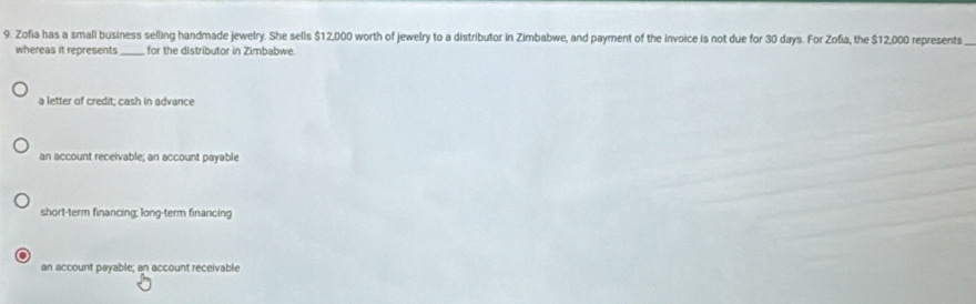 Zofia has a small business selling handmade jewelry. She sells $12,000 worth of jewelry to a distributor in Zimbabwe, and payment of the invoice is not due for 30 days. For Zofia, the $12,000 represents_
whereas it represents _for the distributor in Zimbabwe.
a letter of credit; cash in advance
an account receivable; an account payable
short-term financing; long-term financing
an account payable; an account receivable