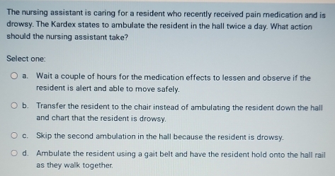 The nursing assistant is caring for a resident who recently received pain medication and is
drowsy. The Kardex states to ambulate the resident in the hall twice a day. What action
should the nursing assistant take?
Select one:
a. Wait a couple of hours for the medication effects to lessen and observe if the
resident is alert and able to move safely.
b. Transfer the resident to the chair instead of ambulating the resident down the hall
and chart that the resident is drowsy.
c. Skip the second ambulation in the hall because the resident is drowsy.
d. Ambulate the resident using a gait belt and have the resident hold onto the hall rail
as they walk together.