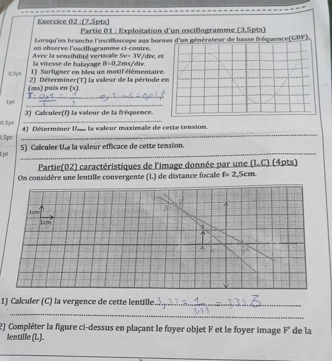 Partie 01 : Exploitation d'un oscillogramme (3.5pts) 
Lorsqu'on branche l'oscilloscope aux bornce(GBF) . 
on observe l'oscillogramme ci-contre. 
Avec la sensibilité verticale Sv=3V/div , et 
la vitesse de balayage B=0,2ms/div. 
0.5pt 1) Surligner en bleu un motif élémentaire. 
2) Déterminer(T) la valeur de la période e 
(ms) puis en (s). 
_ 
_ 
1pt 
3) Calculer(f) la valeur de la fréquence.
0,5pt
_ 
4) Déterminer Usa la valeur maximale de cette tension.
0.5pt
_ 
_ 
5) Calculer Us la valeur efficace de cette tension. 
1pt 
Partie(02) caractéristiques de l'image donnée par une (L.C) (4pts) 
On considère une lentille convergente (L) de distance focale f=2,5cm. 
1) Calculer (C) la vergence de cette lentille._ 
_ 
2) Compléter la figure ci-dessus en plaçant le foyer objet F et le foyer image F' de la 
lentille (L). 
_