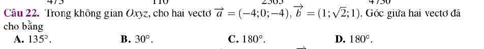 475 4750
Câu 22. Trong không gian Oxyz, cho hai vecto vector a=(-4;0;-4), vector b=(1;sqrt(2);1). Góc giữa hai vectơ đã
cho bǎng
A. 135°. B. 30°. C. 180°. D. 180°.