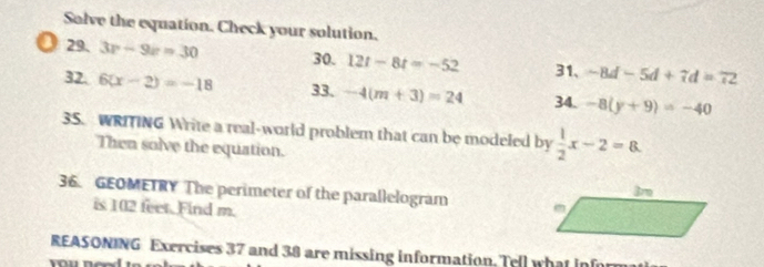 Solve the equation. Check your solution. 
a 29. 3r-9r=30 30. 12t-8t=-52 31、 -8d-5d+7d=72
32. 6(x-2)=-18 33. -4(m+3)=24 34. -8(y+9)=-40
3S. WRITING Write a real-world problem that can be modeled by  1/2 x-2=8. 
Then solve the equation. 
36. GEOMETRY The perimeter of the parallelogram 
is 102 feet. Find m. 
REASONING Exercises 37 and 38 are missing information. Tell what inf 
You nên