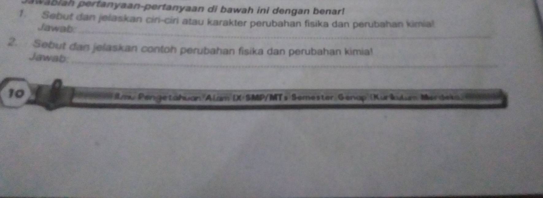 pwabian pertanyaan-pertanyaan di bawah ini dengan benar! 
1. Sebut dan jelaskan cin-ciri atau karakter perubahan fisika dan perubahan kimia! 
Jawab:_ 
2. Sebut dan jelaskan contoh perubahan fisika dan perubahan kimia! 
Jawab:_ 
10 
= lmu Pengetahuan Alam I)( SMP/MTs Semester Genap (Kurkulen Merdeka