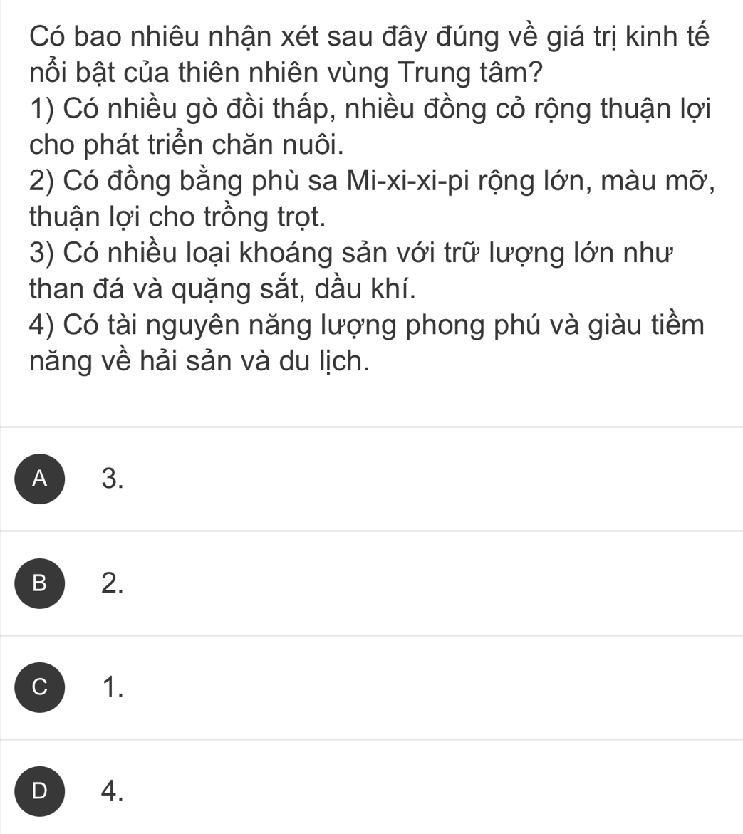 Có bao nhiêu nhận xét sau đây đúng về giá trị kinh tế
bổi bật của thiên nhiên vùng Trung tâm?
1) Có nhiều gò đồi thấp, nhiều đồng cỏ rộng thuận lợi
cho phát triển chăn nuôi.
2) Có đồng bằng phù sa Mi-xi-xi-pi rộng lớn, màu mỡ,
thuận lợi cho trồng trọt.
3) Có nhiều loại khoáng sản với trữ lượng lớn như
than đá và quặng sắt, dầu khí.
4) Có tài nguyên năng lượng phong phú và giàu tiềm
năng về hải sản và du lịch.
A 3.
B 2.
C 1.
D 4.