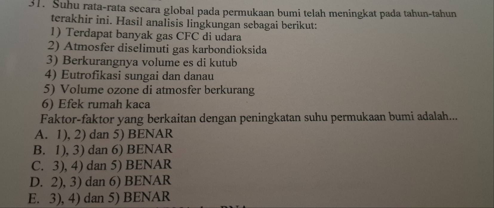 Suhu rata-rata secara global pada permukaan bumi telah meningkat pada tahun-tahun
terakhir ini. Hasil analisis lingkungan sebagai berikut:
1) Terdapat banyak gas CFC di udara
2) Atmosfer diselimuti gas karbondioksida
3) Berkurangnya volume es di kutub
4) Eutrofikasi sungai dan danau
5) Volume ozone di atmosfer berkurang
6) Efek rumah kaca
Faktor-faktor yang berkaitan dengan peningkatan suhu permukaan bumi adalah...
A. 1), 2) dan 5) BENAR
B. 1), 3) dan 6) BENAR
C. 3), 4) dan 5) BENAR
D. 2), 3) dan 6) BENAR
E. 3), 4) dan 5) BENAR