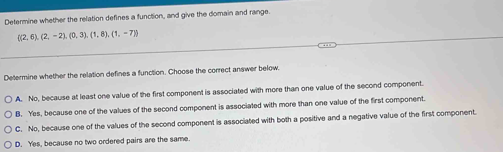 Determine whether the relation defines a function, and give the domain and range.
 (2,6),(2,-2),(0,3),(1,8),(1,-7)
Determine whether the relation defines a function. Choose the correct answer below.
A. No, because at least one value of the first component is associated with more than one value of the second component.
B. Yes, because one of the values of the second component is associated with more than one value of the first component.
C. No, because one of the values of the second component is associated with both a positive and a negative value of the first component.
D. Yes, because no two ordered pairs are the same.