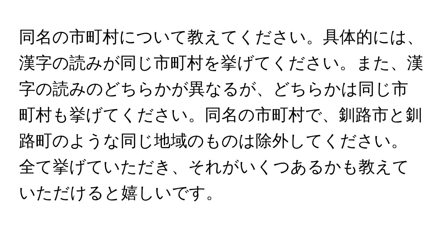 同名の市町村について教えてください。具体的には、漢字の読みが同じ市町村を挙げてください。また、漢字の読みのどちらかが異なるが、どちらかは同じ市町村も挙げてください。同名の市町村で、釧路市と釧路町のような同じ地域のものは除外してください。全て挙げていただき、それがいくつあるかも教えていただけると嬉しいです。