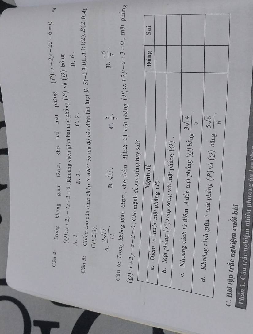 Trong không gian Oxyz , cho hai mặt phẳng (P):x+2y-2z-6=0 và
(Q):x+2y-2z+3=0. Khoảng cách giữa hai mặt phẳng (P) và (Q) bằng
A. 1 . B. 3 .
C. 9. D. 6 .
Câu 5: Chiều cao của hình chóp S.ABC có tọa độ các đinh lần lượt là S(-1;3;0),A(1;1;2),B(2;0;4),
C(1;2;3).
A.  2sqrt(11)/11 .  (-5)/7 .
B. sqrt(11). C.  5/7 .
D.
Câu 6: Trong không gian Oxyz , cho điểm A(1;2;-3) mặt phắng (P):x+2y-z+3=0 , mặt phǎng
(Q) :x+2y-z-2=0 Cá
ối bài
Phần 1. Câu trắc nghiệm nhiều phương án lựa chọn