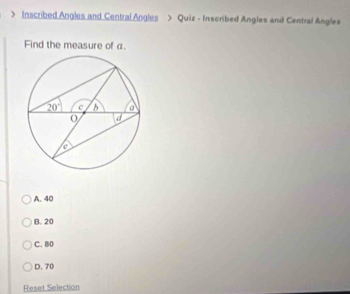 Inscribed Angles and Central Angles > Quiz - Inscribed Angles and Central Angles
Find the measure of a.
A. 40
B. 20
C. 80
D. 70
Reset Selection