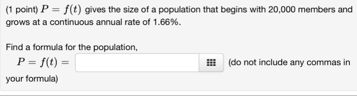 P=f(t) gives the size of a population that begins with 20,000 members and 
grows at a continuous annual rate of 1.66%. 
Find a formula for the population,
P=f(t)= □ :□ (do not include any commas in 
□ 
your formula)