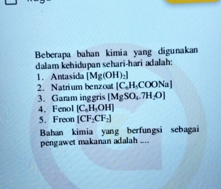 Beberapa bahan kimia yang digunakan 
dalam kehidupan sehari-hari adalah: 
1. Antasida [Mg(OH)_2]
2. Natrium benzoat [C_6H_5COONa]
3. Garam inggris [MgSO_4.7H_2O]
4. Fenol [C_6H_5OH]
5. Freon [CF_2CF_2]
Bahan kimia yang berfungsi sebagai 
pengawet makanan adalah ....