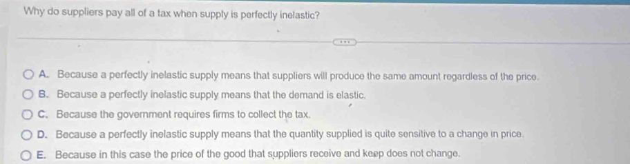 Why do suppliers pay all of a tax when supply is perfectly inelastic?
A. Because a perfectly inelastic supply means that suppliers will produce the same amount regardless of the price.
B. Because a perfectly inelastic supply means that the demand is elastic.
C. Because the government requires firms to collect the tax.
D. Because a perfectly inelastic supply means that the quantity supplied is quite sensitive to a change in price.
E. Because in this case the price of the good that suppliers receive and keep does not change.