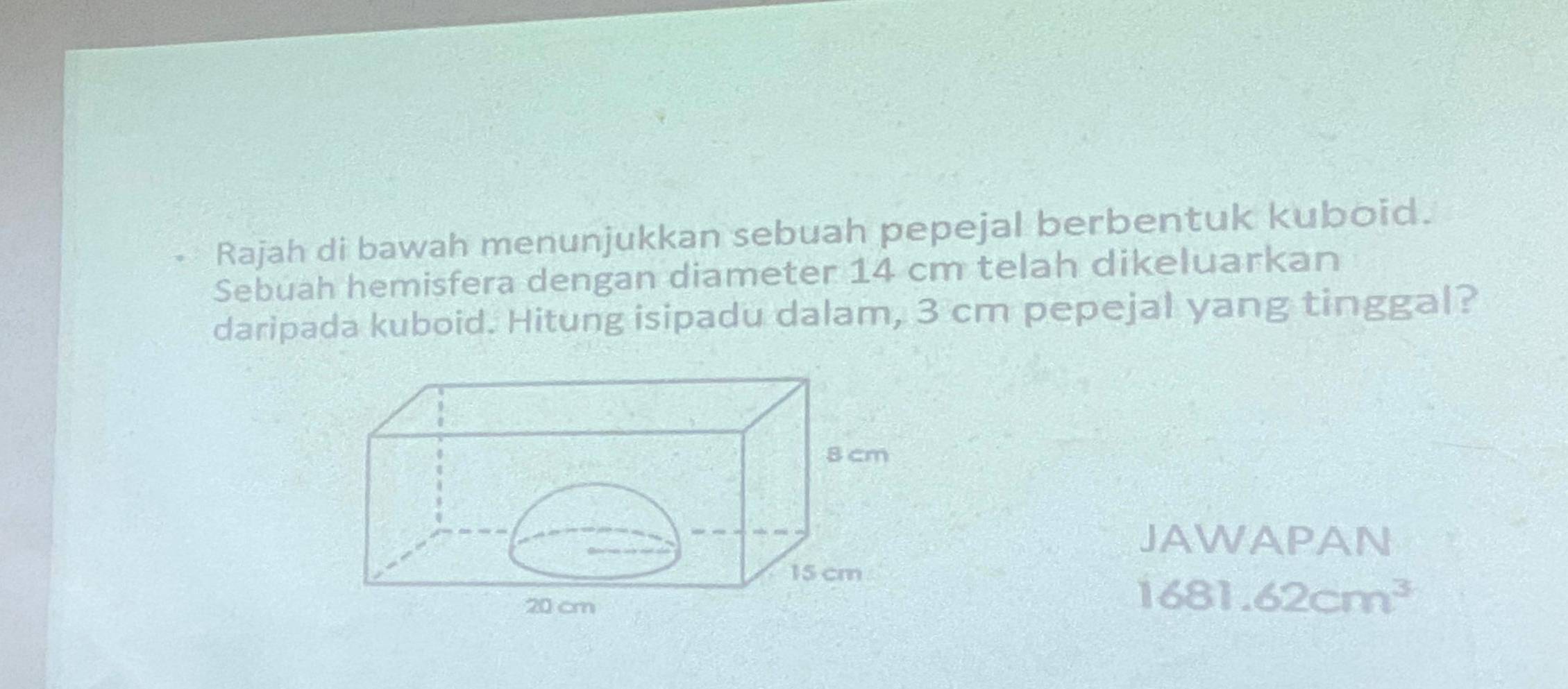 Rajah di bawah menunjukkan sebuah pepejal berbentuk kuboid. 
Sebuah hemisfera dengan diameter 14 cm telah dikeluarkan 
daripada kuboid. Hitung isipadu dalam, 3 cm pepejal yang tinggal? 
JAWAPAN 
1681. 62cm^3