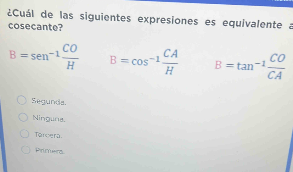 ¿Cuál de las siguientes expresiones es equivalente a
cosecante?
B=sen^(-1) CO/H  B=cos^(-1) CA/H  B=tan^(-1) CO/CA 
Segunda.
Ninguna.
Tercera.
Primera.