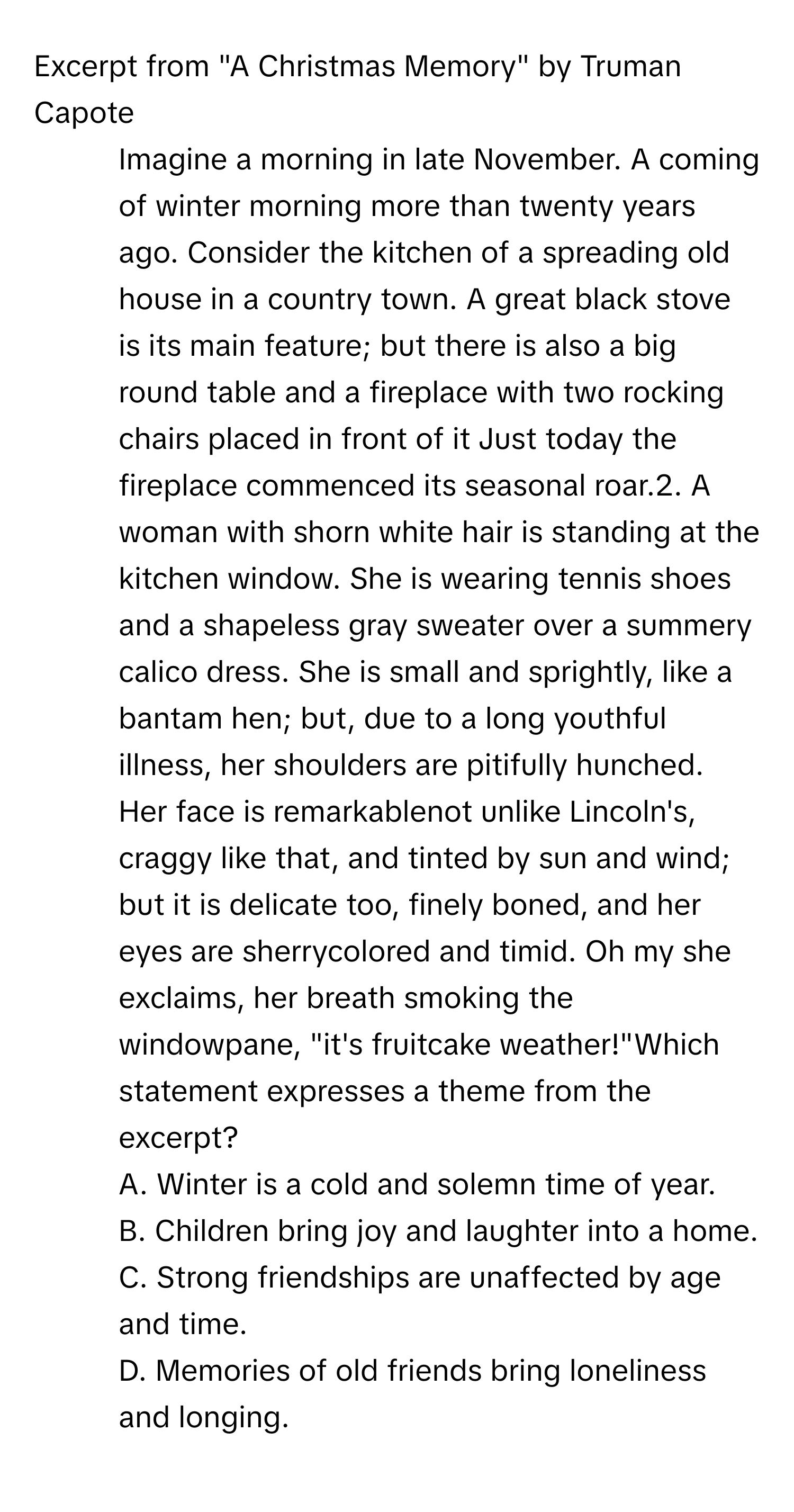 Excerpt from "A Christmas Memory" by Truman Capote

1. Imagine a morning in late November. A coming of winter morning more than twenty years ago. Consider the kitchen of a spreading old house in a country town. A great black stove is its main feature; but there is also a big round table and a fireplace with two rocking chairs placed in front of it Just today the fireplace commenced its seasonal roar.2. A woman with shorn white hair is standing at the kitchen window. She is wearing tennis shoes and a shapeless gray sweater over a summery calico dress. She is small and sprightly, like a bantam hen; but, due to a long youthful illness, her shoulders are pitifully hunched. Her face is remarkablenot unlike Lincoln's, craggy like that, and tinted by sun and wind; but it is delicate too, finely boned, and her eyes are sherrycolored and timid. Oh my she exclaims, her breath smoking the windowpane, "it's fruitcake weather!"Which statement expresses a theme from the excerpt?
A. Winter is a cold and solemn time of year.
B. Children bring joy and laughter into a home.
C. Strong friendships are unaffected by age and time.
D. Memories of old friends bring loneliness and longing.