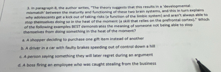 in paragraph 8, the author writes, “The theory suggests that this results in a ‘developmental
mismatch’ between the maturity and functioning of these two brain systems, and this in turn explains
why adolescents get a kick out of taking risks (a function of the limbic system) and aren’t always able to
stop themselves doing so in the heat of the moment (a skill that relies on the prefrontal cortex).” Which
of the following examples BEST demonstrates the meaning of someone not being able to stop
themselves from doing something in the heat of the moment?
a. A shopper deciding to purchase one gift item instead of another
b. A driver in a car with faulty brakes speeding out of control down a hill
c. A person saying something they will later regret during an argument
d. A boss firing an employee who was caught stealing from the business