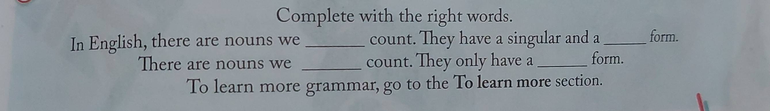 Complete with the right words. 
In English, there are nouns we_ count. They have a singular and a_ 
form. 
There are nouns we _count. They only have a_ 
form. 
To learn more grammar, go to the To learn more section.