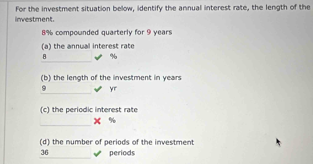 For the investment situation below, identify the annual interest rate, the length of the 
investment.
8% compounded quarterly for 9 years
(a) the annual interest rate
8
%
(b) the length of the investment in years
9
yr
(c) the periodic interest rate 
_
%
(d) the number of periods of the investment
36 periods