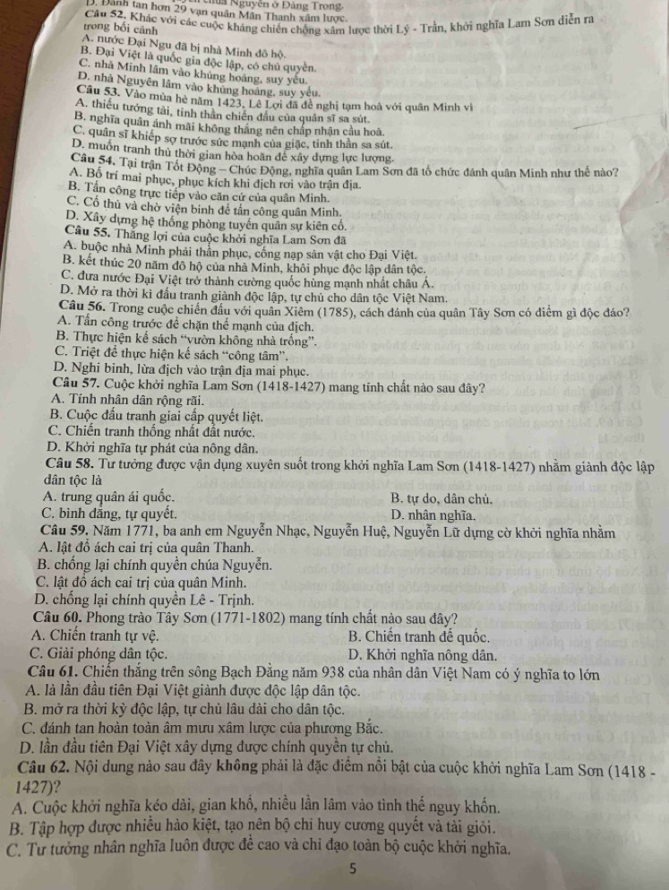 Na Nguyễn ở Đảng Trong,
D. Đãnh tan hơn 29 vạn quân Mãn Thanh xâm lược.
Câu 52. Khác với các cuộc kháng chiến chống xâm lược thời Lý - Trần, khởi nghĩa Lam Sơn diễn ra
trong bối cảnh
A. nước Đại Ngu đã bị nhà Minh đô hộ
B. Đại Việt là quốc gia độc lập, có chủ quyền.
C. nhà Minh lâm vào khủng hoáng, suy yêu.
D. nhà Nguyên lâm vào khủng hoáng, suy yêu,
Câu 53. Vào mùa hè năm 1423. Lê Lợi đã đê nghị tạm hoà với quân Minh vi
A. thiếu tướng tài, tỉnh thân chiến đầu của quân sĩ sa sút.
B. nghĩa quân ảnh mãi không thắng nên chấp nhận cầu hoà.
C. quân sĩ khiếp sợ trước sức mạnh của giặc, tinh thần sa sút.
D. muốn tranh thủ thời gian hòa hoãn dể xây dựng lực lượng.
Câu 54, Tại trận Tốt Động - Chúc Động, nghĩa quân Lam Sơn đã tổ chức đánh quân Minh như thế nào?
A. Bố trí mai phục, phục kích khi địch rơi vào trận địa.
B. Tần công trực tiếp vào căn cứ của quân Minh.
C. Cổ thủ và chờ viện binh đê tấn công quân Minh.
D. Xây dựng hệ thống phòng tuyến quân sự kiên cố.
Câu 55. Thăng lợi của cuộc khởi nghĩa Lam Sơn đã
A. buộc nhà Minh phải thần phục, cống nạp sản vật cho Đại Việt.
B. kết thúc 20 năm đô hộ của nhà Minh, khôi phục độc lập dân tộc.
C. đưa nước Đại Việt trở thành cường quốc hùng mạnh nhất châu Á.
D. Mở ra thời kì đấu tranh giành độc lập, tự chủ cho dân tộc Việt Nam.
Câu 56. Trong cuộc chiến đầu với quân Xiêm (1785), cách đánh của quân Tây Sơn có điểm gì độc đáo?
A. Tấn công trước để chặn thể mạnh của dịch.
B. Thực hiện kế sách “vườn không nhà trống”.
C. Triệt để thực hiện kế sách “công tâm”.
D. Nghi binh, lừa địch vào trận địa mai phục.
Câu 57. Cuộc khởi nghĩa Lam Sơn (1418-1427) mang tính chất nào sau đây?
A. Tính nhân dân rộng rãi.
B. Cuộc đấu tranh giai cấp quyết liệt.
C. Chiến tranh thống nhất đất nước.
D. Khởi nghĩa tự phát của nông dân.
Câu 58. Tư tưởng được vận dụng xuyên suốt trong khởi nghĩa Lam Sơn (1418-1427) nhằm giành độc lập
dân tộc là
A. trung quân ái quốc. B. tự do, dân chủ.
C. bình đẳng, tự quyết. D. nhân nghĩa.
Câu 59. Năm 1771, ba anh em Nguyễn Nhạc, Nguyễn Huệ, Nguyễn Lữ dựng cờ khởi nghĩa nhằm
A. lật đồ ách cai trị của quân Thanh.
B. chống lại chính quyền chúa Nguyễn.
C. lật đồ ách cai trị của quân Minh.
D. chổng lại chính quyền Lê - Trịnh.
Câu 60. Phong trào Tây Sơn (1771-1802) mang tính chất nào sau dây?
A. Chiến tranh tự vệ. B. Chiến tranh đế quốc.
C. Giải phóng dân tộc. D. Khởi nghĩa nông dân.
Câu 61. Chiến thắng trên sông Bạch Đằng năm 938 của nhân dân Việt Nam có ý nghĩa to lớn
A. là lần đầu tiên Đại Việt giành được độc lập dân tộc.
B. mở ra thời kỳ độc lập, tự chủ lâu dài cho dân tộc.
C. đánh tan hoàn toàn âm mưu xâm lược của phương Bắc.
D. lần đầu tiên Đại Việt xây dựng được chính quyền tự chủ.
Câu 62. Nội dung nào sau đây không phải là đặc điểm nổi bật của cuộc khởi nghĩa Lam Sơn (1418 -
1427)?
A. Cuộc khởi nghĩa kéo dài, gian khổ, nhiều lần lâm vào tình thế nguy khốn.
B. Tập hợp được nhiều hào kiệt, tạo nên bộ chi huy cương quyết và tải giỏi.
C. Tư tưởng nhân nghĩa luôn được đề cao và chi đạo toàn bộ cuộc khởi nghĩa.
5
