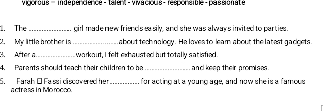 vigorous — independence - talent - viva cious - responsible - passionate
1. The _girl made new friends easily, and she was always invited to parties.
2. My little brother is _about technology. He loves to learn about the latest gadgets.
3. After a._ workout, I felt exhausted but totally satisfied.
4. Parents should teach their children to be _and keep their promises.
5. Farah El Fassi discovered her_ for acting at a young age, and now she is a famous
actress in Morocco.