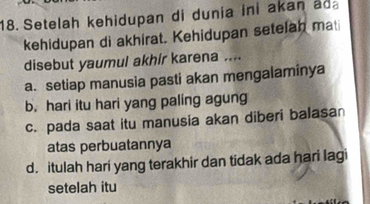 Setelah kehidupan di dunia ini akan ada
kehidupan di akhirat. Kehidupan setelah mati
disebut yaumul akhír karena ....
a. setiap manusia pasti akan mengalaminya
b. hari itu hari yang paling agung
c. pada saat itu manusia akan diberi balasan
atas perbuatannya
d. itulah hari yang terakhir dan tidak ada hari lagi
setelah itu